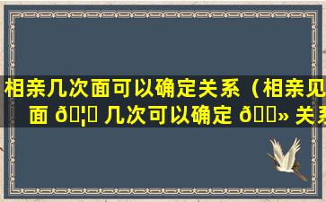 相亲几次面可以确定关系（相亲见面 🦉 几次可以确定 🌻 关系 知乎）